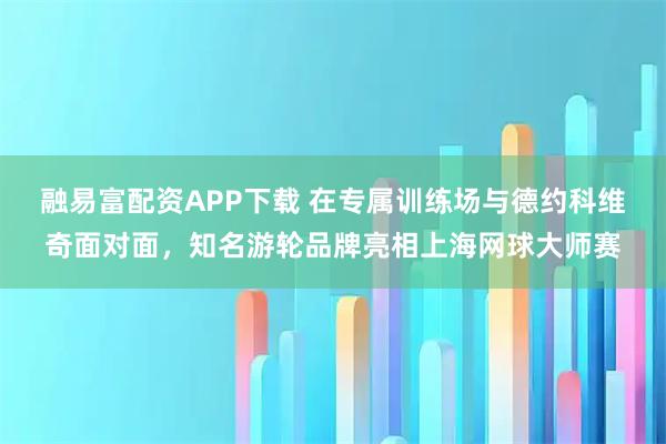 融易富配资APP下载 在专属训练场与德约科维奇面对面，知名游轮品牌亮相上海网球大师赛