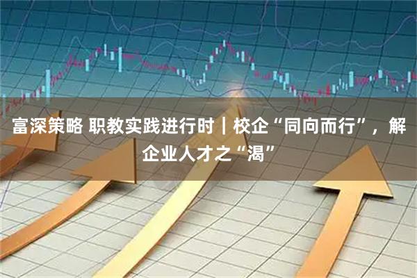 富深策略 职教实践进行时|校企“同向而行”,解企业人才之“渴”