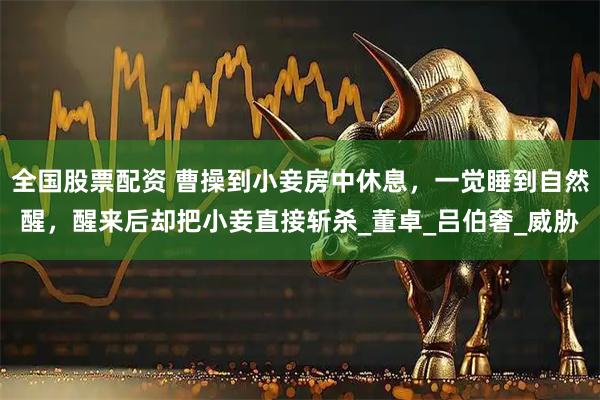 全国股票配资 曹操到小妾房中休息，一觉睡到自然醒，醒来后却把小妾直接斩杀_董卓_吕伯奢_威胁