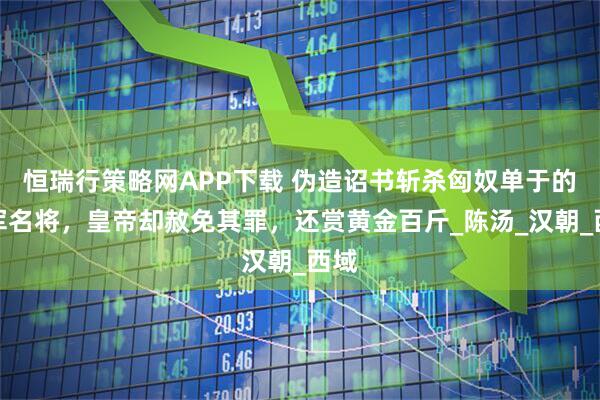 恒瑞行策略网APP下载 伪造诏书斩杀匈奴单于的汉军名将,皇帝却赦免其罪,还赏黄金百斤_陈汤_汉朝_西域