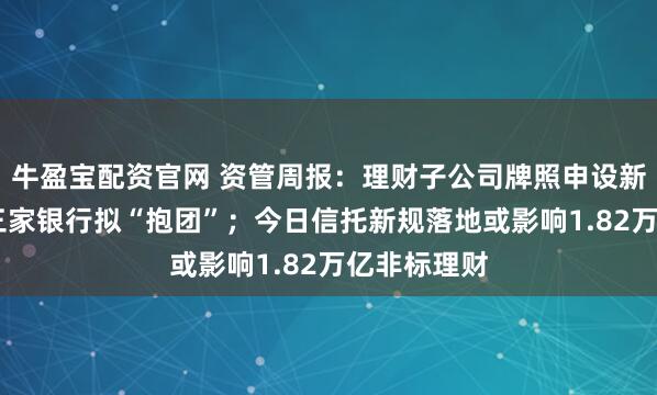 牛盈宝配资官网 资管周报：理财子公司牌照申设新模式 四川三家银行拟“抱团”；今日信托新规落地或影响1.82万亿非标理财