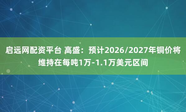 启远网配资平台 高盛:预计2026/2027年铜价将维持在每吨1万-1.1万美元区间