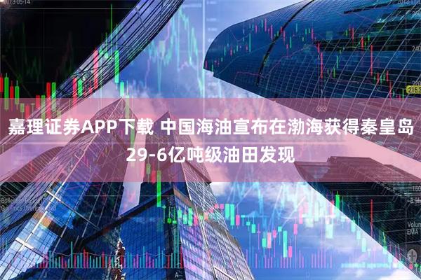 嘉理证券APP下载 中国海油宣布在渤海获得秦皇岛29-6亿吨级油田发现
