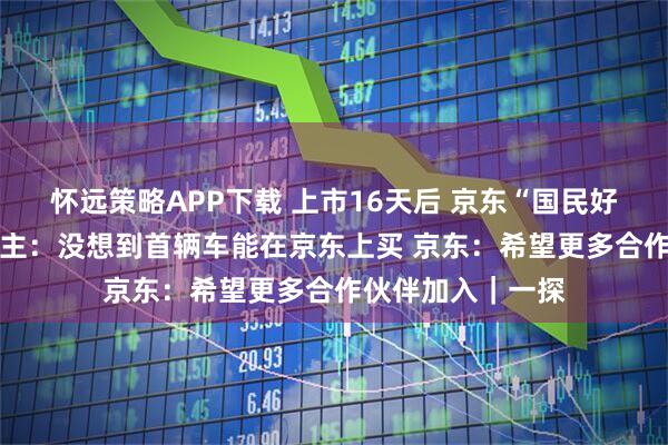 怀远策略APP下载 上市16天后 京东“国民好车”开启交付 车主：没想到首辆车能在京东上买 京东：希望更多合作伙伴加入｜一探