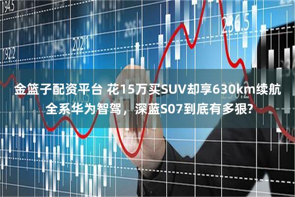金篮子配资平台 花15万买SUV却享630km续航 全系华为智驾，深蓝S07到底有多狠?