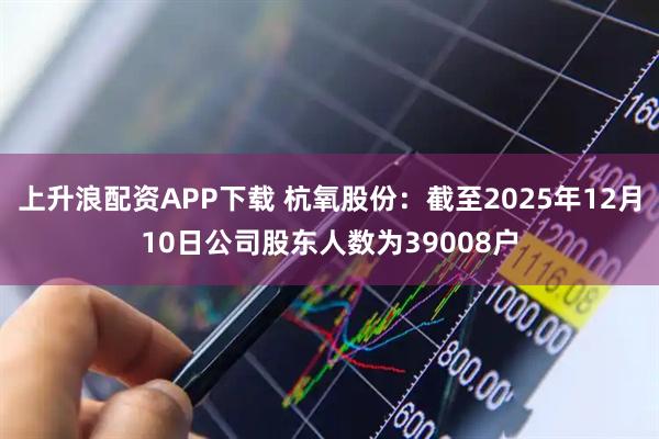 上升浪配资APP下载 杭氧股份：截至2025年12月10日公司股东人数为39008户