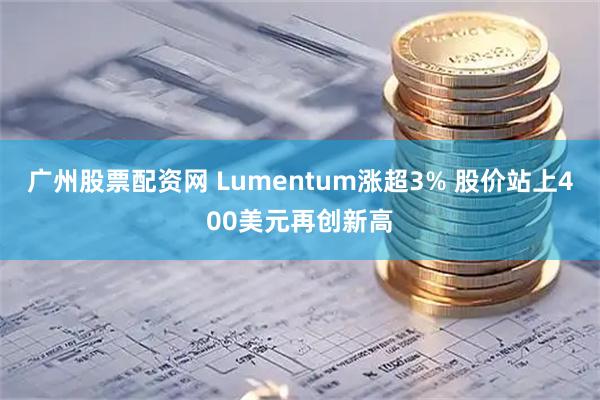 广州股票配资网 Lumentum涨超3% 股价站上400美元再创新高