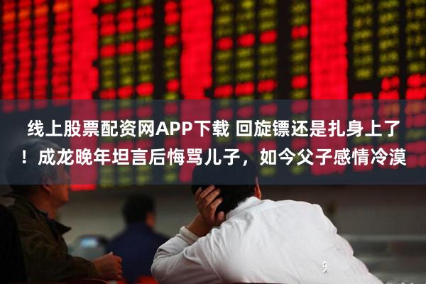 线上股票配资网APP下载 回旋镖还是扎身上了！成龙晚年坦言后悔骂儿子，如今父子感情冷漠