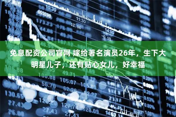 免息配资公司官网 嫁给著名演员26年，生下大明星儿子，还有贴心女儿，好幸福