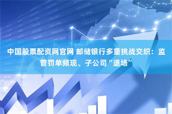 中国股票配资网官网 邮储银行多重挑战交织：监管罚单频现、子公司“退场”