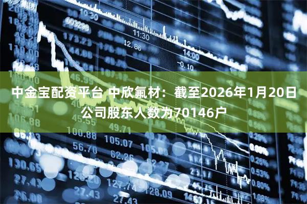 中金宝配资平台 中欣氟材：截至2026年1月20日公司股东人数为70146户