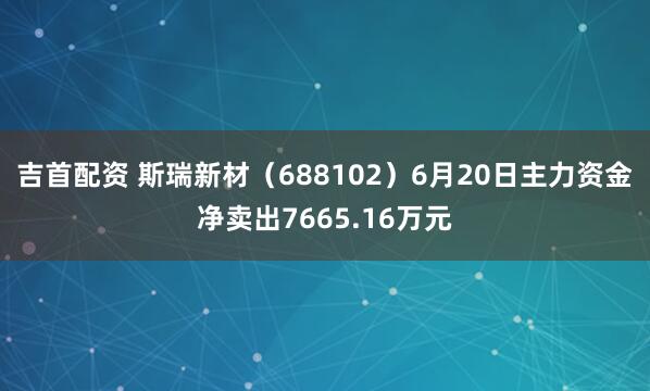 吉首配资 斯瑞新材（688102）6月20日主力资金净卖出7665.16万元