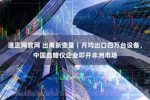 道正网官网 出海新变量｜月均出口四万台设备，中国血糖仪企业叩开非洲市场