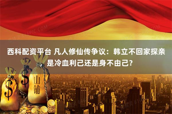 西科配资平台 凡人修仙传争议：韩立不回家探亲，是冷血利己还是身不由己？