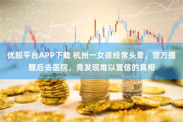 优股平台APP下载 杭州一女孩经常头晕，警方提醒后去医院，竟发现难以置信的真相