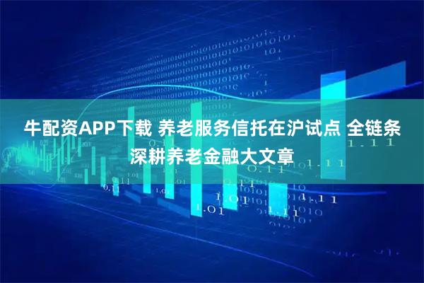 牛配资APP下载 养老服务信托在沪试点 全链条深耕养老金融大文章